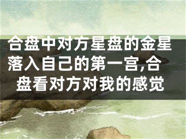 合盘中对方星盘的金星落入自己的第一宫,合盘看对方对我的感觉
