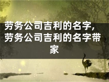 劳务公司吉利的名字,劳务公司吉利的名字带家