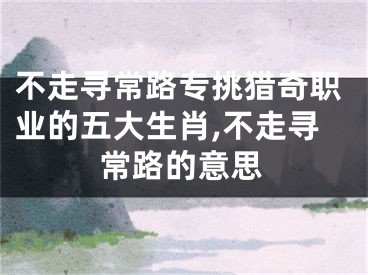 不走寻常路专挑猎奇职业的五大生肖,不走寻常路的意思