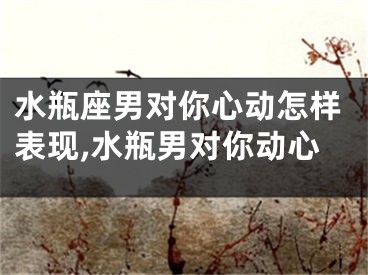 水瓶座男对你心动怎样表现,水瓶男对你动心