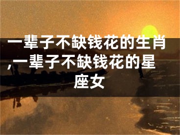 一辈子不缺钱花的生肖,一辈子不缺钱花的星座女