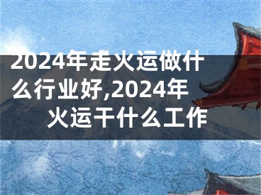 2024年走火运做什么行业好,2024年火运干什么工作
