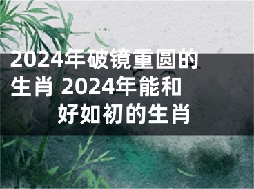 2024年破镜重圆的生肖 2024年能和好如初的生肖