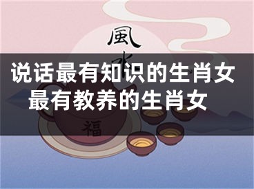 说话最有知识的生肖女 最有教养的生肖女
