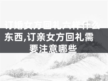 订婚女方回礼六样什么东西,订亲女方回礼需要注意哪些