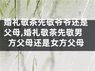 婚礼敬茶先敬爷爷还是父母,婚礼敬茶先敬男方父母还是女方父母