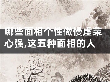 哪些面相个性傲慢虚荣心强,这五种面相的人