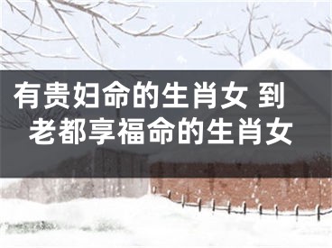 有贵妇命的生肖女 到老都享福命的生肖女