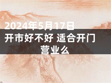 2024年5月17日开市好不好 适合开门营业么