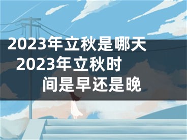 2023年立秋是哪天  2023年立秋时间是早还是晚