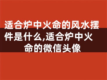 适合炉中火命的风水摆件是什么,适合炉中火命的微信头像