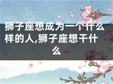 狮子座想成为一个什么样的人,狮子座想干什么