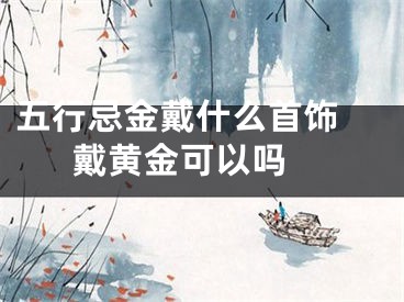 五行忌金戴什么首饰 戴黄金可以吗 