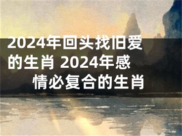 2024年回头找旧爱的生肖 2024年感情必复合的生肖