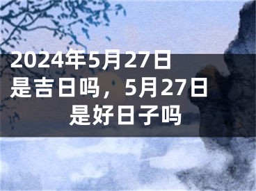 2024年5月27日是吉日吗，5月27日是好日子吗