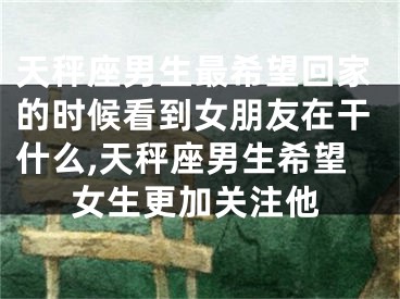 天秤座男生最希望回家的时候看到女朋友在干什么,天秤座男生希望女生更加关注他