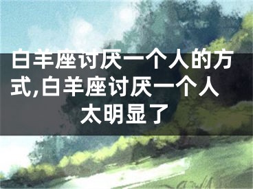 白羊座讨厌一个人的方式,白羊座讨厌一个人太明显了