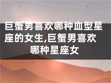 巨蟹男喜欢哪种血型星座的女生,巨蟹男喜欢哪种星座女
