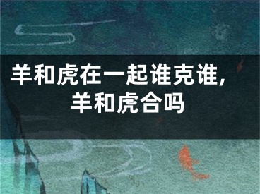 羊和虎在一起谁克谁,羊和虎合吗
