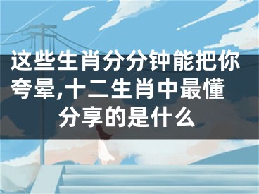 这些生肖分分钟能把你夸晕,十二生肖中最懂分享的是什么