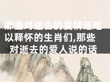 那些对逝去的爱情还难以释怀的生肖们,那些对逝去的爱人说的话