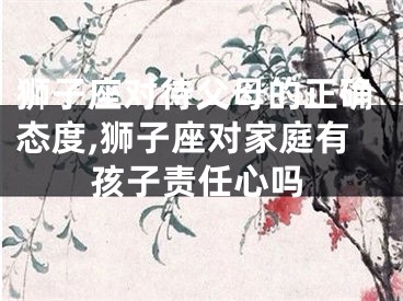 狮子座对待父母的正确态度,狮子座对家庭有孩子责任心吗