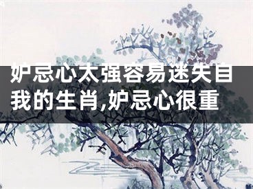妒忌心太强容易迷失自我的生肖,妒忌心很重
