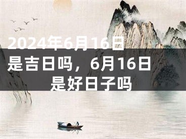 2024年6月16日是吉日吗，6月16日是好日子吗