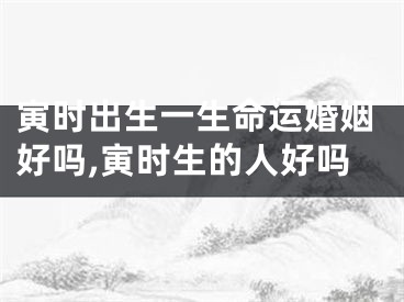 寅时出生一生命运婚姻好吗,寅时生的人好吗