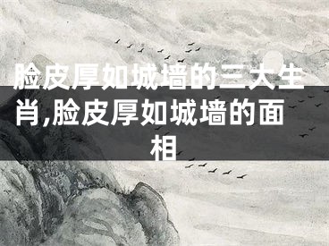脸皮厚如城墙的三大生肖,脸皮厚如城墙的面相