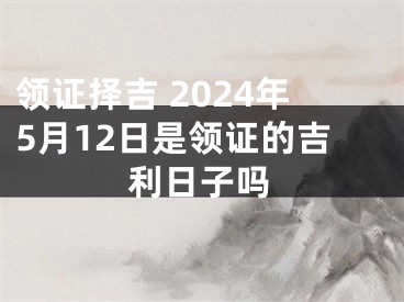 领证择吉 2024年5月12日是领证的吉利日子吗