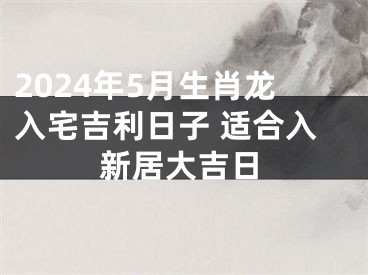 2024年5月生肖龙入宅吉利日子 适合入新居大吉日