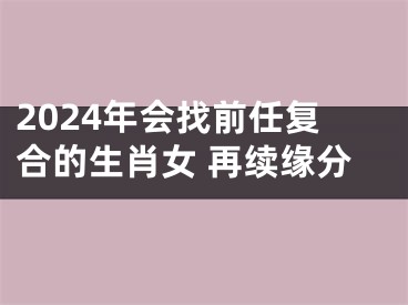 2024年会找前任复合的生肖女 再续缘分