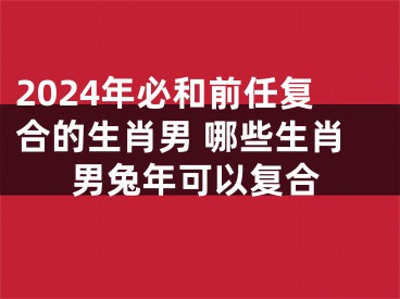 2024年必和前任复合的生肖男 哪些生肖男兔年可以复合