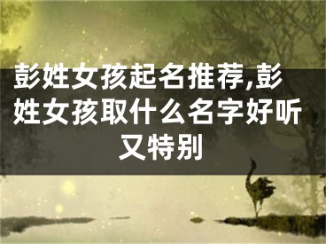 彭姓女孩起名推荐,彭姓女孩取什么名字好听又特别