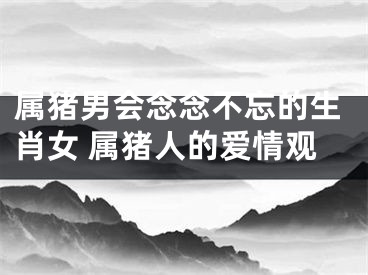 属猪男会念念不忘的生肖女 属猪人的爱情观