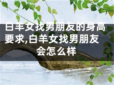 白羊女找男朋友的身高要求,白羊女找男朋友会怎么样