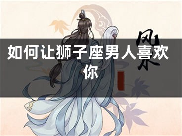 如何让狮子座男人喜欢你