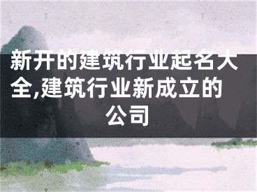 新开的建筑行业起名大全,建筑行业新成立的公司