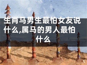 生肖马男生最怕女友说什么,属马的男人最怕什么