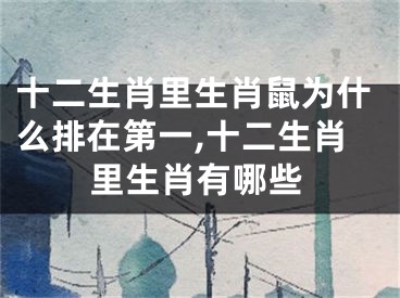 十二生肖里生肖鼠为什么排在第一,十二生肖里生肖有哪些