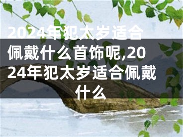 2024年犯太岁适合佩戴什么首饰呢,2024年犯太岁适合佩戴什么
