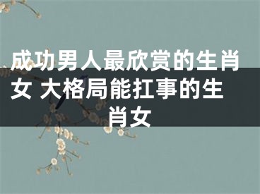 成功男人最欣赏的生肖女 大格局能扛事的生肖女
