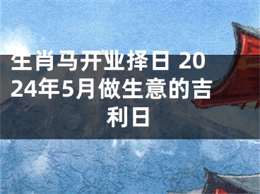 生肖马开业择日 2024年5月做生意的吉利日