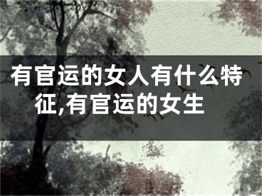 有官运的女人有什么特征,有官运的女生