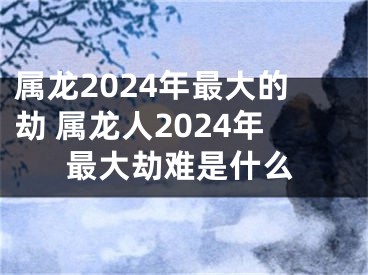 属龙2024年最大的劫 属龙人2024年最大劫难是什么