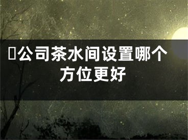 ​公司茶水间设置哪个方位更好