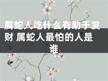 属蛇人吃什么有助于发财 属蛇人最怕的人是谁