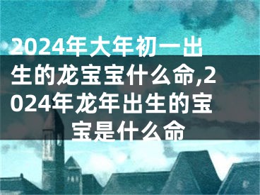 2024年大年初一出生的龙宝宝什么命,2024年龙年出生的宝宝是什么命