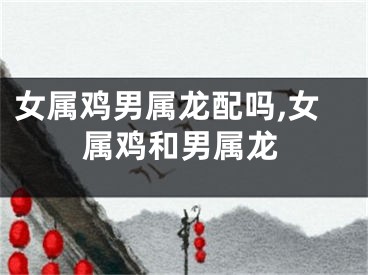 女属鸡男属龙配吗,女属鸡和男属龙